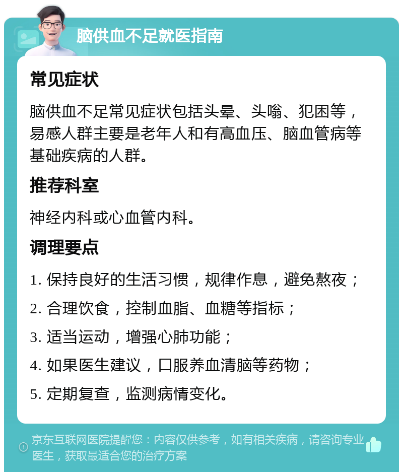 脑供血不足就医指南 常见症状 脑供血不足常见症状包括头晕、头嗡、犯困等，易感人群主要是老年人和有高血压、脑血管病等基础疾病的人群。 推荐科室 神经内科或心血管内科。 调理要点 1. 保持良好的生活习惯，规律作息，避免熬夜； 2. 合理饮食，控制血脂、血糖等指标； 3. 适当运动，增强心肺功能； 4. 如果医生建议，口服养血清脑等药物； 5. 定期复查，监测病情变化。