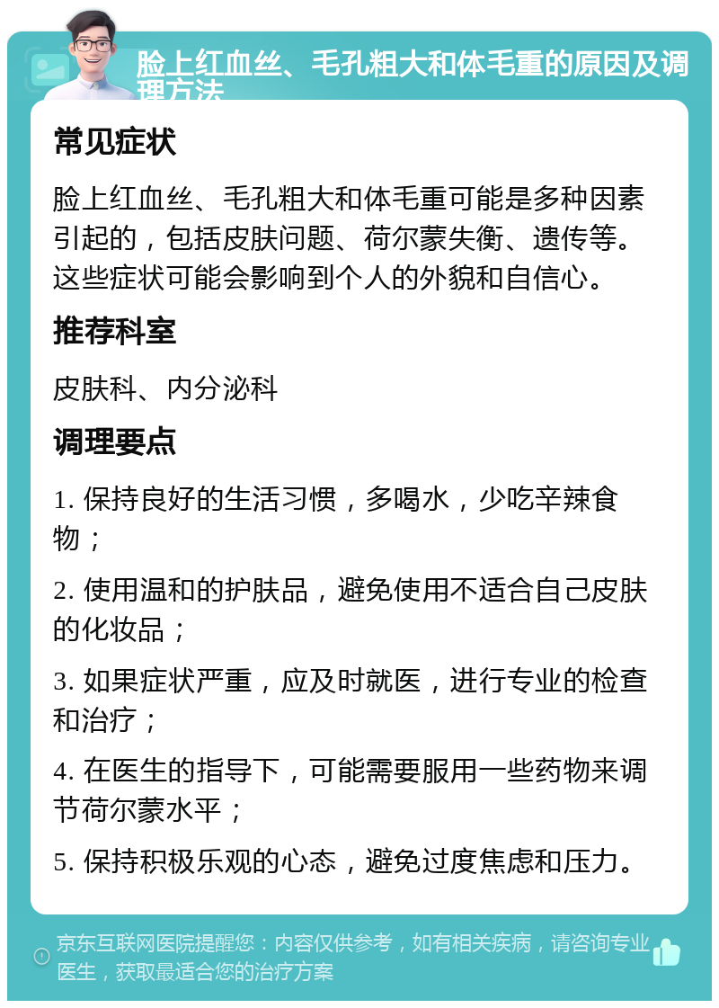 脸上红血丝、毛孔粗大和体毛重的原因及调理方法 常见症状 脸上红血丝、毛孔粗大和体毛重可能是多种因素引起的，包括皮肤问题、荷尔蒙失衡、遗传等。这些症状可能会影响到个人的外貌和自信心。 推荐科室 皮肤科、内分泌科 调理要点 1. 保持良好的生活习惯，多喝水，少吃辛辣食物； 2. 使用温和的护肤品，避免使用不适合自己皮肤的化妆品； 3. 如果症状严重，应及时就医，进行专业的检查和治疗； 4. 在医生的指导下，可能需要服用一些药物来调节荷尔蒙水平； 5. 保持积极乐观的心态，避免过度焦虑和压力。