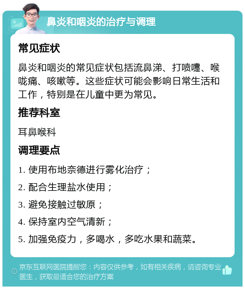 鼻炎和咽炎的治疗与调理 常见症状 鼻炎和咽炎的常见症状包括流鼻涕、打喷嚏、喉咙痛、咳嗽等。这些症状可能会影响日常生活和工作，特别是在儿童中更为常见。 推荐科室 耳鼻喉科 调理要点 1. 使用布地奈德进行雾化治疗； 2. 配合生理盐水使用； 3. 避免接触过敏原； 4. 保持室内空气清新； 5. 加强免疫力，多喝水，多吃水果和蔬菜。