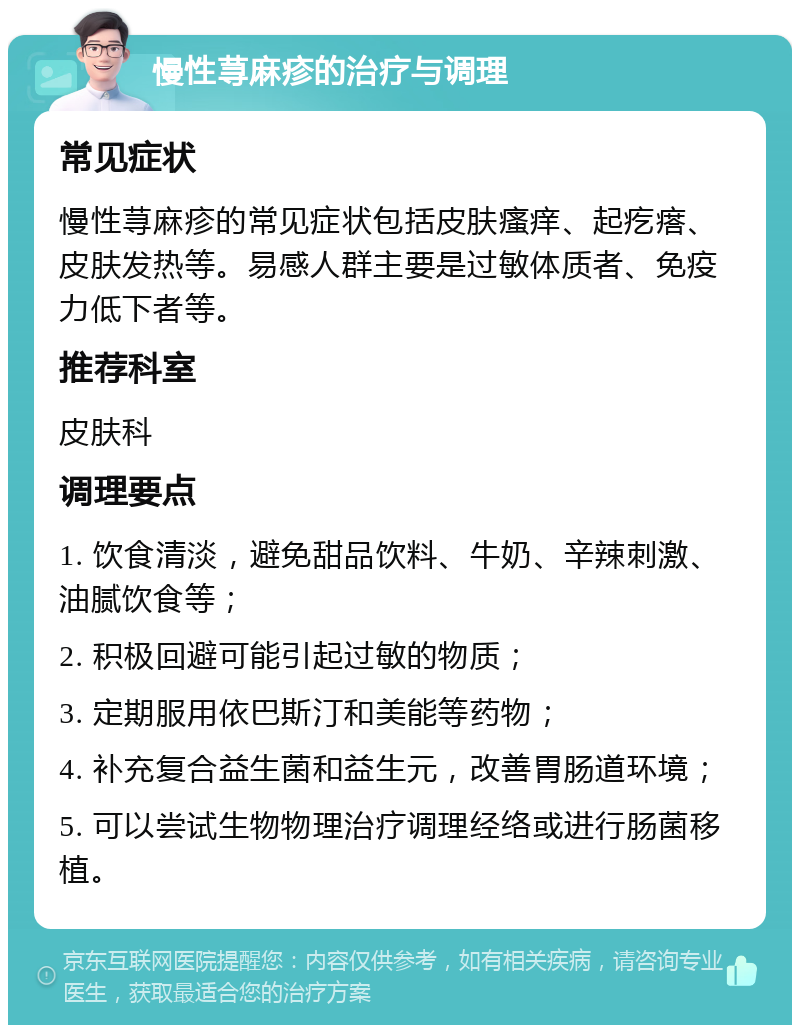 慢性荨麻疹的治疗与调理 常见症状 慢性荨麻疹的常见症状包括皮肤瘙痒、起疙瘩、皮肤发热等。易感人群主要是过敏体质者、免疫力低下者等。 推荐科室 皮肤科 调理要点 1. 饮食清淡，避免甜品饮料、牛奶、辛辣刺激、油腻饮食等； 2. 积极回避可能引起过敏的物质； 3. 定期服用依巴斯汀和美能等药物； 4. 补充复合益生菌和益生元，改善胃肠道环境； 5. 可以尝试生物物理治疗调理经络或进行肠菌移植。