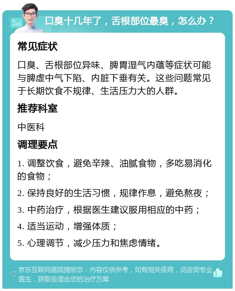 口臭十几年了，舌根部位最臭，怎么办？ 常见症状 口臭、舌根部位异味、脾胃湿气内蕴等症状可能与脾虚中气下陷、内脏下垂有关。这些问题常见于长期饮食不规律、生活压力大的人群。 推荐科室 中医科 调理要点 1. 调整饮食，避免辛辣、油腻食物，多吃易消化的食物； 2. 保持良好的生活习惯，规律作息，避免熬夜； 3. 中药治疗，根据医生建议服用相应的中药； 4. 适当运动，增强体质； 5. 心理调节，减少压力和焦虑情绪。