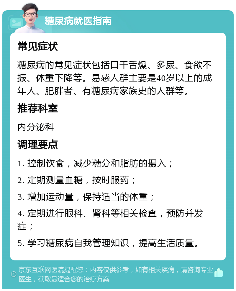 糖尿病就医指南 常见症状 糖尿病的常见症状包括口干舌燥、多尿、食欲不振、体重下降等。易感人群主要是40岁以上的成年人、肥胖者、有糖尿病家族史的人群等。 推荐科室 内分泌科 调理要点 1. 控制饮食，减少糖分和脂肪的摄入； 2. 定期测量血糖，按时服药； 3. 增加运动量，保持适当的体重； 4. 定期进行眼科、肾科等相关检查，预防并发症； 5. 学习糖尿病自我管理知识，提高生活质量。