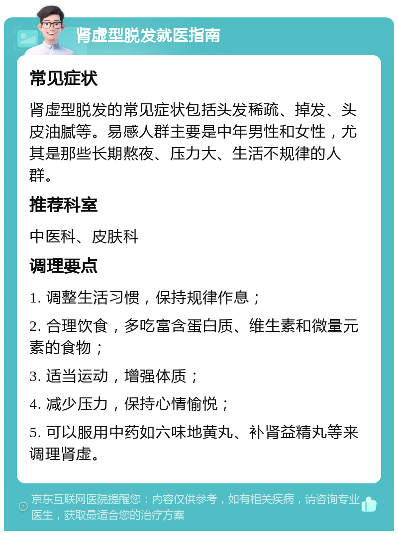 肾虚型脱发就医指南 常见症状 肾虚型脱发的常见症状包括头发稀疏、掉发、头皮油腻等。易感人群主要是中年男性和女性，尤其是那些长期熬夜、压力大、生活不规律的人群。 推荐科室 中医科、皮肤科 调理要点 1. 调整生活习惯，保持规律作息； 2. 合理饮食，多吃富含蛋白质、维生素和微量元素的食物； 3. 适当运动，增强体质； 4. 减少压力，保持心情愉悦； 5. 可以服用中药如六味地黄丸、补肾益精丸等来调理肾虚。