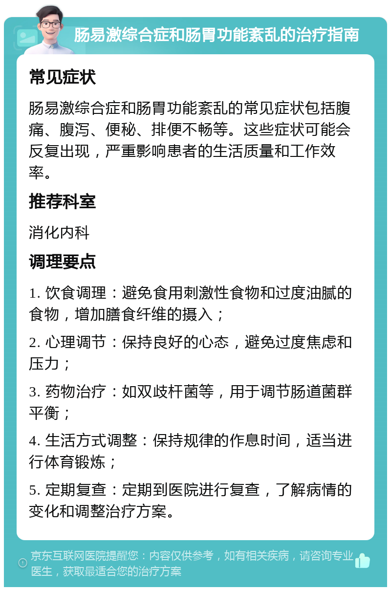 肠易激综合症和肠胃功能紊乱的治疗指南 常见症状 肠易激综合症和肠胃功能紊乱的常见症状包括腹痛、腹泻、便秘、排便不畅等。这些症状可能会反复出现，严重影响患者的生活质量和工作效率。 推荐科室 消化内科 调理要点 1. 饮食调理：避免食用刺激性食物和过度油腻的食物，增加膳食纤维的摄入； 2. 心理调节：保持良好的心态，避免过度焦虑和压力； 3. 药物治疗：如双歧杆菌等，用于调节肠道菌群平衡； 4. 生活方式调整：保持规律的作息时间，适当进行体育锻炼； 5. 定期复查：定期到医院进行复查，了解病情的变化和调整治疗方案。