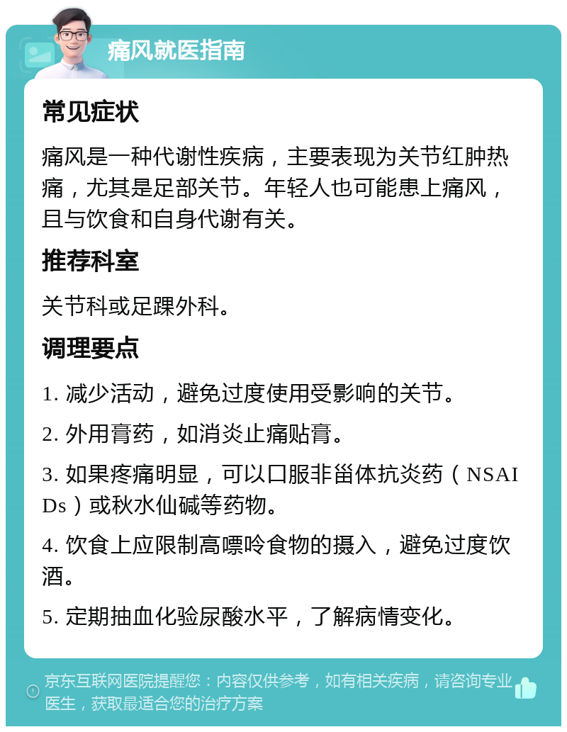 痛风就医指南 常见症状 痛风是一种代谢性疾病，主要表现为关节红肿热痛，尤其是足部关节。年轻人也可能患上痛风，且与饮食和自身代谢有关。 推荐科室 关节科或足踝外科。 调理要点 1. 减少活动，避免过度使用受影响的关节。 2. 外用膏药，如消炎止痛贴膏。 3. 如果疼痛明显，可以口服非甾体抗炎药（NSAIDs）或秋水仙碱等药物。 4. 饮食上应限制高嘌呤食物的摄入，避免过度饮酒。 5. 定期抽血化验尿酸水平，了解病情变化。