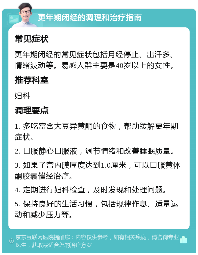 更年期闭经的调理和治疗指南 常见症状 更年期闭经的常见症状包括月经停止、出汗多、情绪波动等。易感人群主要是40岁以上的女性。 推荐科室 妇科 调理要点 1. 多吃富含大豆异黄酮的食物，帮助缓解更年期症状。 2. 口服静心口服液，调节情绪和改善睡眠质量。 3. 如果子宫内膜厚度达到1.0厘米，可以口服黄体酮胶囊催经治疗。 4. 定期进行妇科检查，及时发现和处理问题。 5. 保持良好的生活习惯，包括规律作息、适量运动和减少压力等。