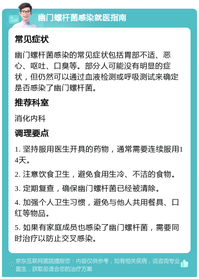 幽门螺杆菌感染就医指南 常见症状 幽门螺杆菌感染的常见症状包括胃部不适、恶心、呕吐、口臭等。部分人可能没有明显的症状，但仍然可以通过血液检测或呼吸测试来确定是否感染了幽门螺杆菌。 推荐科室 消化内科 调理要点 1. 坚持服用医生开具的药物，通常需要连续服用14天。 2. 注意饮食卫生，避免食用生冷、不洁的食物。 3. 定期复查，确保幽门螺杆菌已经被清除。 4. 加强个人卫生习惯，避免与他人共用餐具、口红等物品。 5. 如果有家庭成员也感染了幽门螺杆菌，需要同时治疗以防止交叉感染。