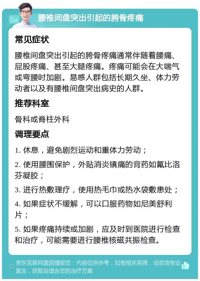 腰椎间盘突出引起的胯骨疼痛 常见症状 腰椎间盘突出引起的胯骨疼痛通常伴随着腰痛、屁股疼痛、甚至大腿疼痛。疼痛可能会在大喘气或弯腰时加剧。易感人群包括长期久坐、体力劳动者以及有腰椎间盘突出病史的人群。 推荐科室 骨科或脊柱外科 调理要点 1. 休息，避免剧烈运动和重体力劳动； 2. 使用腰围保护，外贴消炎镇痛的膏药如氟比洛芬凝胶； 3. 进行热敷理疗，使用热毛巾或热水袋敷患处； 4. 如果症状不缓解，可以口服药物如尼美舒利片； 5. 如果疼痛持续或加剧，应及时到医院进行检查和治疗，可能需要进行腰椎核磁共振检查。