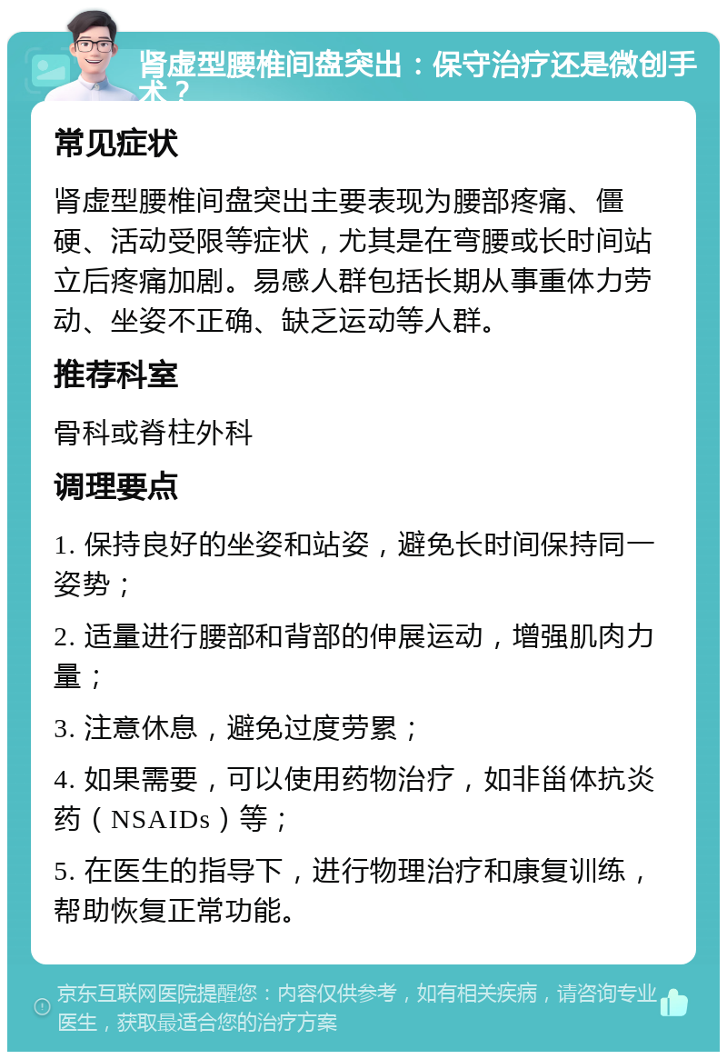 肾虚型腰椎间盘突出：保守治疗还是微创手术？ 常见症状 肾虚型腰椎间盘突出主要表现为腰部疼痛、僵硬、活动受限等症状，尤其是在弯腰或长时间站立后疼痛加剧。易感人群包括长期从事重体力劳动、坐姿不正确、缺乏运动等人群。 推荐科室 骨科或脊柱外科 调理要点 1. 保持良好的坐姿和站姿，避免长时间保持同一姿势； 2. 适量进行腰部和背部的伸展运动，增强肌肉力量； 3. 注意休息，避免过度劳累； 4. 如果需要，可以使用药物治疗，如非甾体抗炎药（NSAIDs）等； 5. 在医生的指导下，进行物理治疗和康复训练，帮助恢复正常功能。