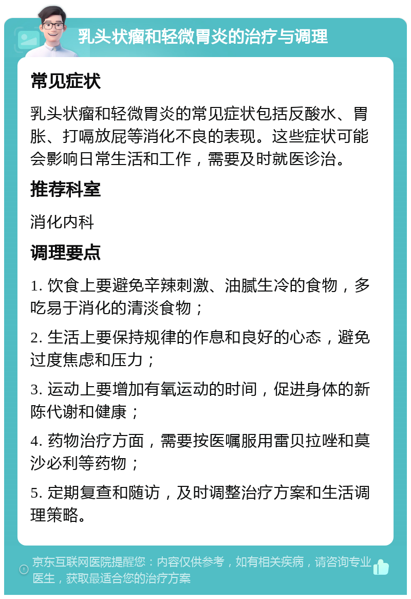 乳头状瘤和轻微胃炎的治疗与调理 常见症状 乳头状瘤和轻微胃炎的常见症状包括反酸水、胃胀、打嗝放屁等消化不良的表现。这些症状可能会影响日常生活和工作，需要及时就医诊治。 推荐科室 消化内科 调理要点 1. 饮食上要避免辛辣刺激、油腻生冷的食物，多吃易于消化的清淡食物； 2. 生活上要保持规律的作息和良好的心态，避免过度焦虑和压力； 3. 运动上要增加有氧运动的时间，促进身体的新陈代谢和健康； 4. 药物治疗方面，需要按医嘱服用雷贝拉唑和莫沙必利等药物； 5. 定期复查和随访，及时调整治疗方案和生活调理策略。