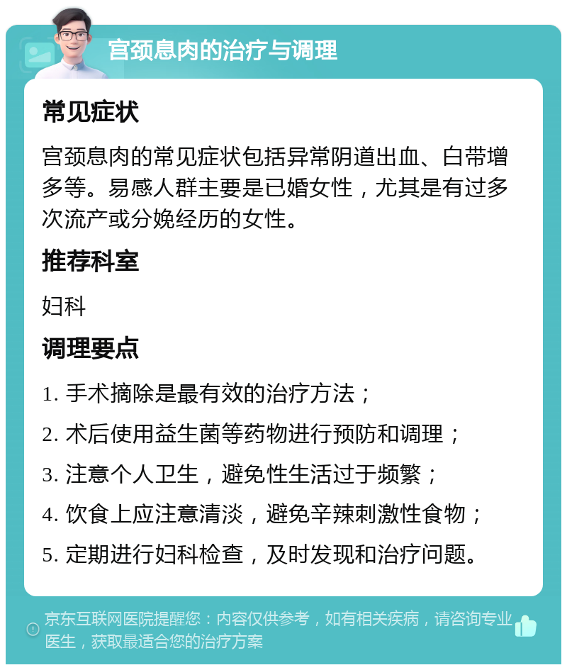 宫颈息肉的治疗与调理 常见症状 宫颈息肉的常见症状包括异常阴道出血、白带增多等。易感人群主要是已婚女性，尤其是有过多次流产或分娩经历的女性。 推荐科室 妇科 调理要点 1. 手术摘除是最有效的治疗方法； 2. 术后使用益生菌等药物进行预防和调理； 3. 注意个人卫生，避免性生活过于频繁； 4. 饮食上应注意清淡，避免辛辣刺激性食物； 5. 定期进行妇科检查，及时发现和治疗问题。