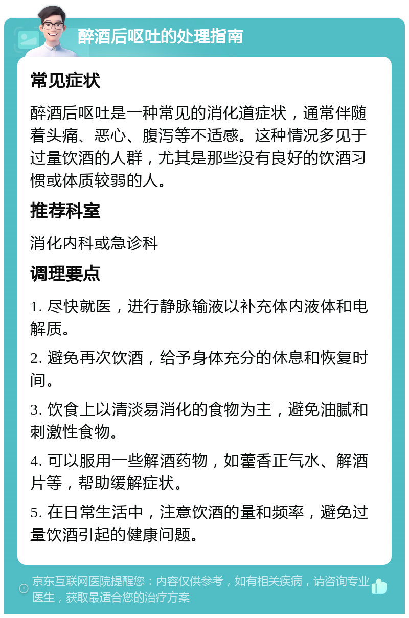 醉酒后呕吐的处理指南 常见症状 醉酒后呕吐是一种常见的消化道症状，通常伴随着头痛、恶心、腹泻等不适感。这种情况多见于过量饮酒的人群，尤其是那些没有良好的饮酒习惯或体质较弱的人。 推荐科室 消化内科或急诊科 调理要点 1. 尽快就医，进行静脉输液以补充体内液体和电解质。 2. 避免再次饮酒，给予身体充分的休息和恢复时间。 3. 饮食上以清淡易消化的食物为主，避免油腻和刺激性食物。 4. 可以服用一些解酒药物，如藿香正气水、解酒片等，帮助缓解症状。 5. 在日常生活中，注意饮酒的量和频率，避免过量饮酒引起的健康问题。