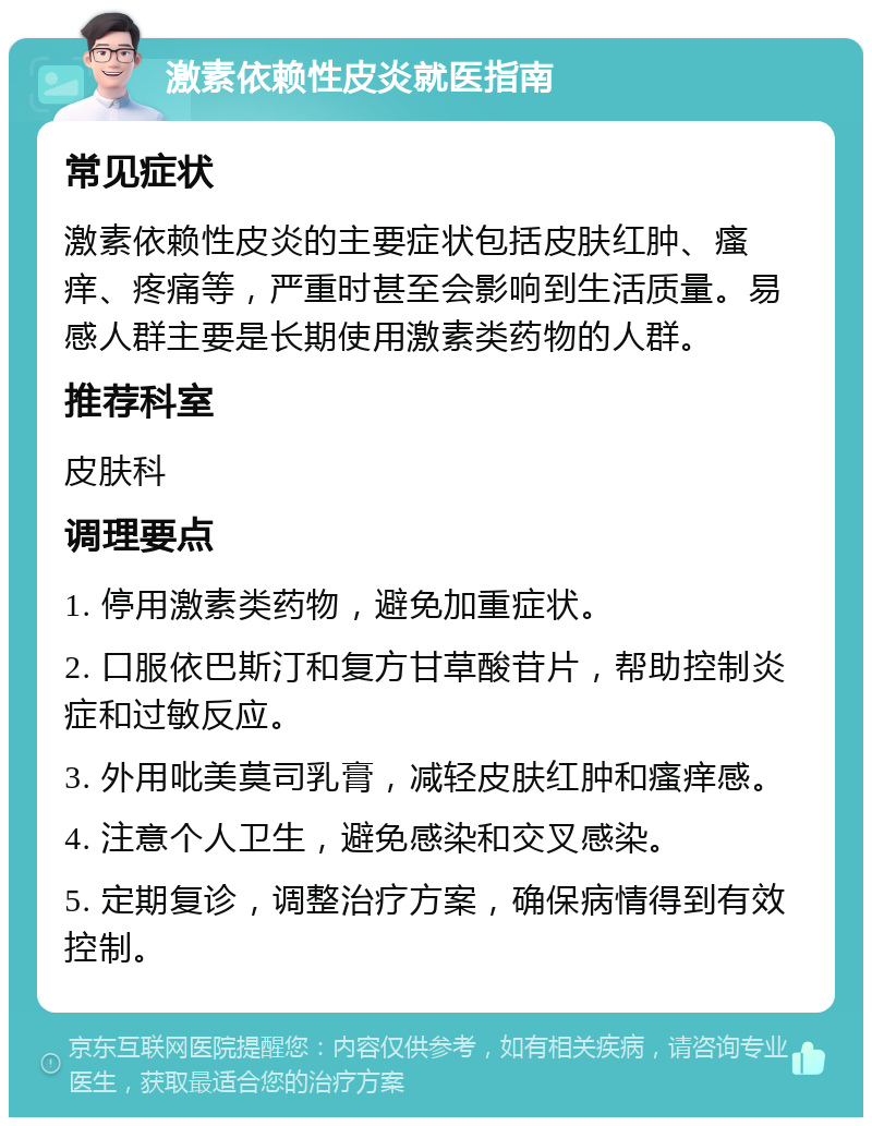 激素依赖性皮炎就医指南 常见症状 激素依赖性皮炎的主要症状包括皮肤红肿、瘙痒、疼痛等，严重时甚至会影响到生活质量。易感人群主要是长期使用激素类药物的人群。 推荐科室 皮肤科 调理要点 1. 停用激素类药物，避免加重症状。 2. 口服依巴斯汀和复方甘草酸苷片，帮助控制炎症和过敏反应。 3. 外用吡美莫司乳膏，减轻皮肤红肿和瘙痒感。 4. 注意个人卫生，避免感染和交叉感染。 5. 定期复诊，调整治疗方案，确保病情得到有效控制。