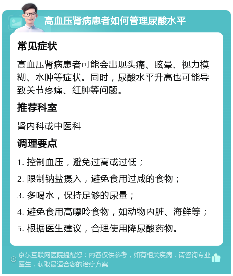 高血压肾病患者如何管理尿酸水平 常见症状 高血压肾病患者可能会出现头痛、眩晕、视力模糊、水肿等症状。同时，尿酸水平升高也可能导致关节疼痛、红肿等问题。 推荐科室 肾内科或中医科 调理要点 1. 控制血压，避免过高或过低； 2. 限制钠盐摄入，避免食用过咸的食物； 3. 多喝水，保持足够的尿量； 4. 避免食用高嘌呤食物，如动物内脏、海鲜等； 5. 根据医生建议，合理使用降尿酸药物。