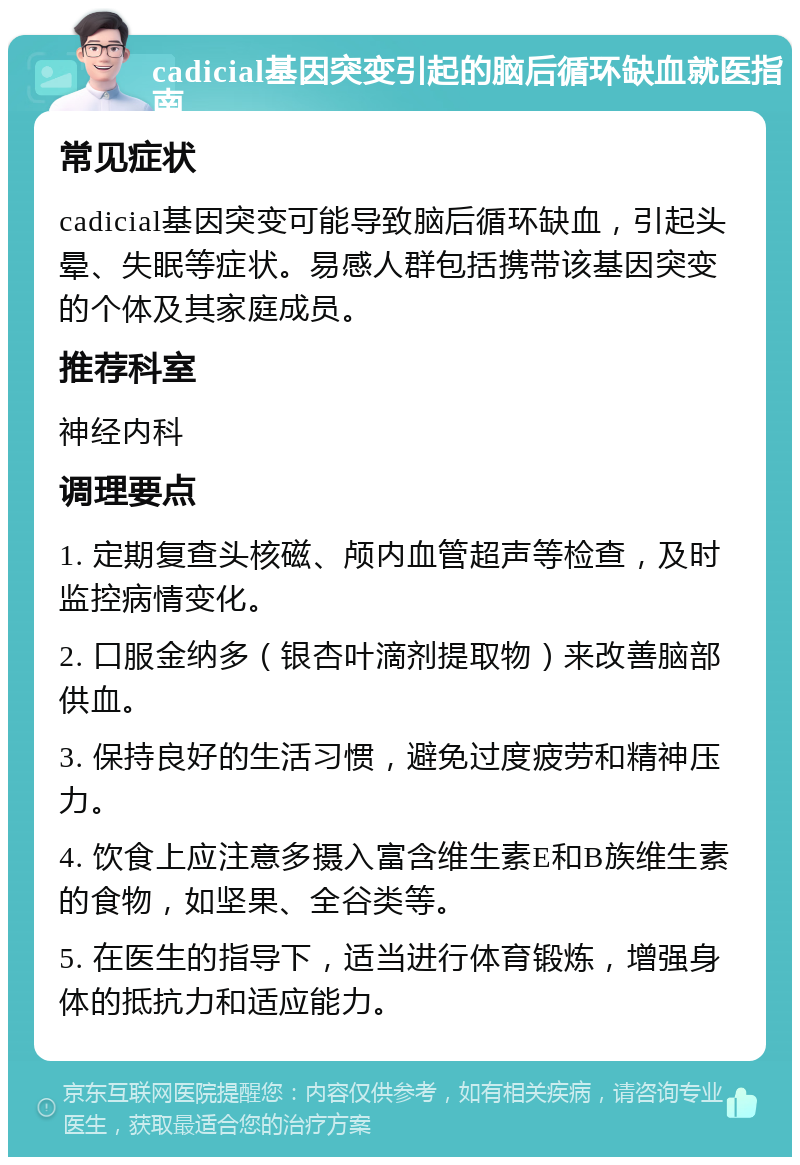 cadicial基因突变引起的脑后循环缺血就医指南 常见症状 cadicial基因突变可能导致脑后循环缺血，引起头晕、失眠等症状。易感人群包括携带该基因突变的个体及其家庭成员。 推荐科室 神经内科 调理要点 1. 定期复查头核磁、颅内血管超声等检查，及时监控病情变化。 2. 口服金纳多（银杏叶滴剂提取物）来改善脑部供血。 3. 保持良好的生活习惯，避免过度疲劳和精神压力。 4. 饮食上应注意多摄入富含维生素E和B族维生素的食物，如坚果、全谷类等。 5. 在医生的指导下，适当进行体育锻炼，增强身体的抵抗力和适应能力。