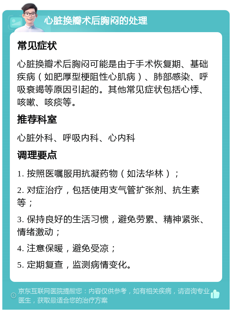 心脏换瓣术后胸闷的处理 常见症状 心脏换瓣术后胸闷可能是由于手术恢复期、基础疾病（如肥厚型梗阻性心肌病）、肺部感染、呼吸衰竭等原因引起的。其他常见症状包括心悸、咳嗽、咳痰等。 推荐科室 心脏外科、呼吸内科、心内科 调理要点 1. 按照医嘱服用抗凝药物（如法华林）； 2. 对症治疗，包括使用支气管扩张剂、抗生素等； 3. 保持良好的生活习惯，避免劳累、精神紧张、情绪激动； 4. 注意保暖，避免受凉； 5. 定期复查，监测病情变化。