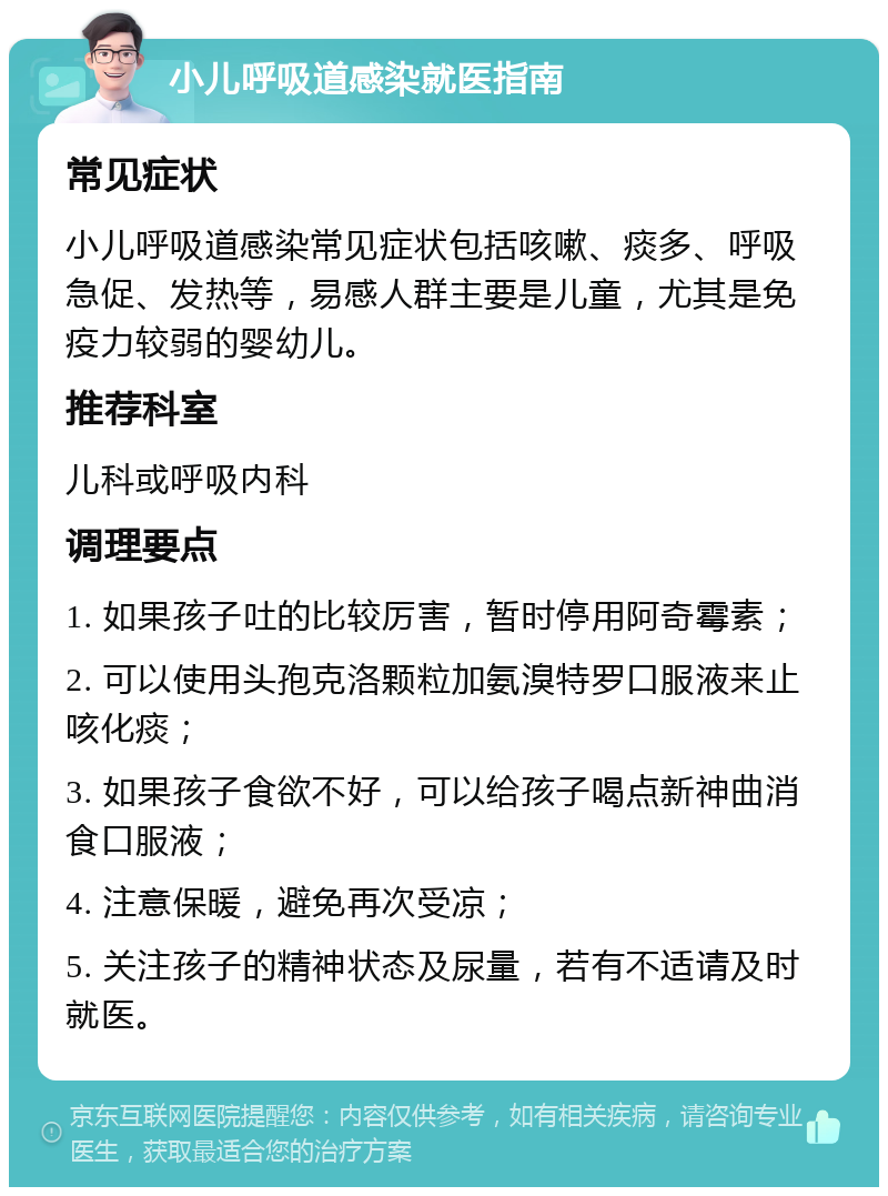 小儿呼吸道感染就医指南 常见症状 小儿呼吸道感染常见症状包括咳嗽、痰多、呼吸急促、发热等，易感人群主要是儿童，尤其是免疫力较弱的婴幼儿。 推荐科室 儿科或呼吸内科 调理要点 1. 如果孩子吐的比较厉害，暂时停用阿奇霉素； 2. 可以使用头孢克洛颗粒加氨溴特罗口服液来止咳化痰； 3. 如果孩子食欲不好，可以给孩子喝点新神曲消食口服液； 4. 注意保暖，避免再次受凉； 5. 关注孩子的精神状态及尿量，若有不适请及时就医。