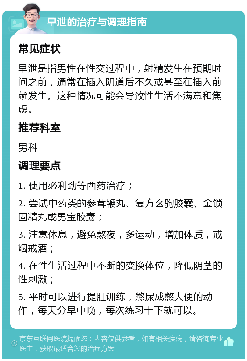 早泄的治疗与调理指南 常见症状 早泄是指男性在性交过程中，射精发生在预期时间之前，通常在插入阴道后不久或甚至在插入前就发生。这种情况可能会导致性生活不满意和焦虑。 推荐科室 男科 调理要点 1. 使用必利劲等西药治疗； 2. 尝试中药类的参茸鞭丸、复方玄驹胶囊、金锁固精丸或男宝胶囊； 3. 注意休息，避免熬夜，多运动，增加体质，戒烟戒酒； 4. 在性生活过程中不断的变换体位，降低阴茎的性刺激； 5. 平时可以进行提肛训练，憋尿成憋大便的动作，每天分早中晚，每次练习十下就可以。