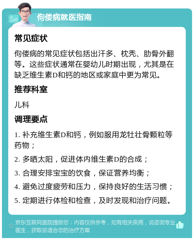 佝偻病就医指南 常见症状 佝偻病的常见症状包括出汗多、枕秃、肋骨外翻等。这些症状通常在婴幼儿时期出现，尤其是在缺乏维生素D和钙的地区或家庭中更为常见。 推荐科室 儿科 调理要点 1. 补充维生素D和钙，例如服用龙牡壮骨颗粒等药物； 2. 多晒太阳，促进体内维生素D的合成； 3. 合理安排宝宝的饮食，保证营养均衡； 4. 避免过度疲劳和压力，保持良好的生活习惯； 5. 定期进行体检和检查，及时发现和治疗问题。