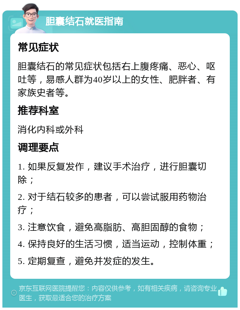 胆囊结石就医指南 常见症状 胆囊结石的常见症状包括右上腹疼痛、恶心、呕吐等，易感人群为40岁以上的女性、肥胖者、有家族史者等。 推荐科室 消化内科或外科 调理要点 1. 如果反复发作，建议手术治疗，进行胆囊切除； 2. 对于结石较多的患者，可以尝试服用药物治疗； 3. 注意饮食，避免高脂肪、高胆固醇的食物； 4. 保持良好的生活习惯，适当运动，控制体重； 5. 定期复查，避免并发症的发生。