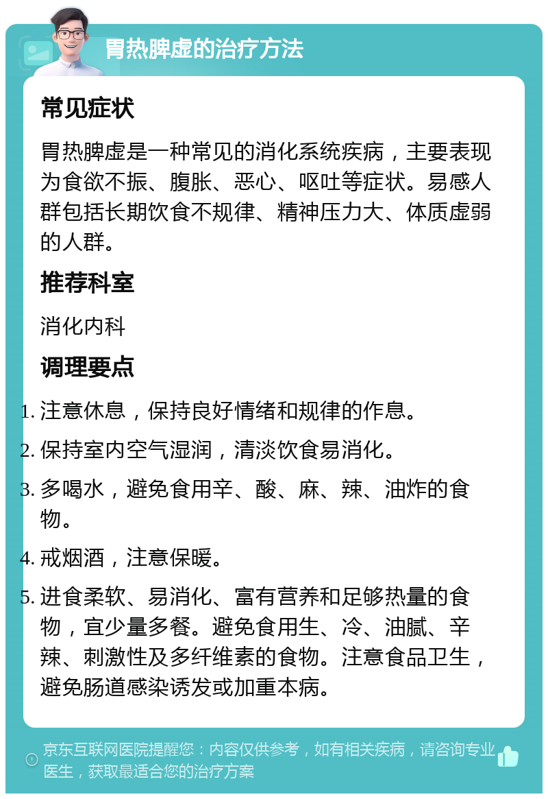 胃热脾虚的治疗方法 常见症状 胃热脾虚是一种常见的消化系统疾病，主要表现为食欲不振、腹胀、恶心、呕吐等症状。易感人群包括长期饮食不规律、精神压力大、体质虚弱的人群。 推荐科室 消化内科 调理要点 注意休息，保持良好情绪和规律的作息。 保持室内空气湿润，清淡饮食易消化。 多喝水，避免食用辛、酸、麻、辣、油炸的食物。 戒烟酒，注意保暖。 进食柔软、易消化、富有营养和足够热量的食物，宜少量多餐。避免食用生、冷、油腻、辛辣、刺激性及多纤维素的食物。注意食品卫生，避免肠道感染诱发或加重本病。