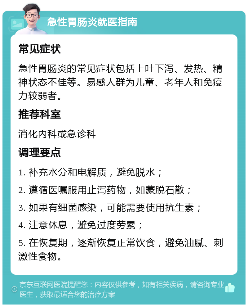 急性胃肠炎就医指南 常见症状 急性胃肠炎的常见症状包括上吐下泻、发热、精神状态不佳等。易感人群为儿童、老年人和免疫力较弱者。 推荐科室 消化内科或急诊科 调理要点 1. 补充水分和电解质，避免脱水； 2. 遵循医嘱服用止泻药物，如蒙脱石散； 3. 如果有细菌感染，可能需要使用抗生素； 4. 注意休息，避免过度劳累； 5. 在恢复期，逐渐恢复正常饮食，避免油腻、刺激性食物。