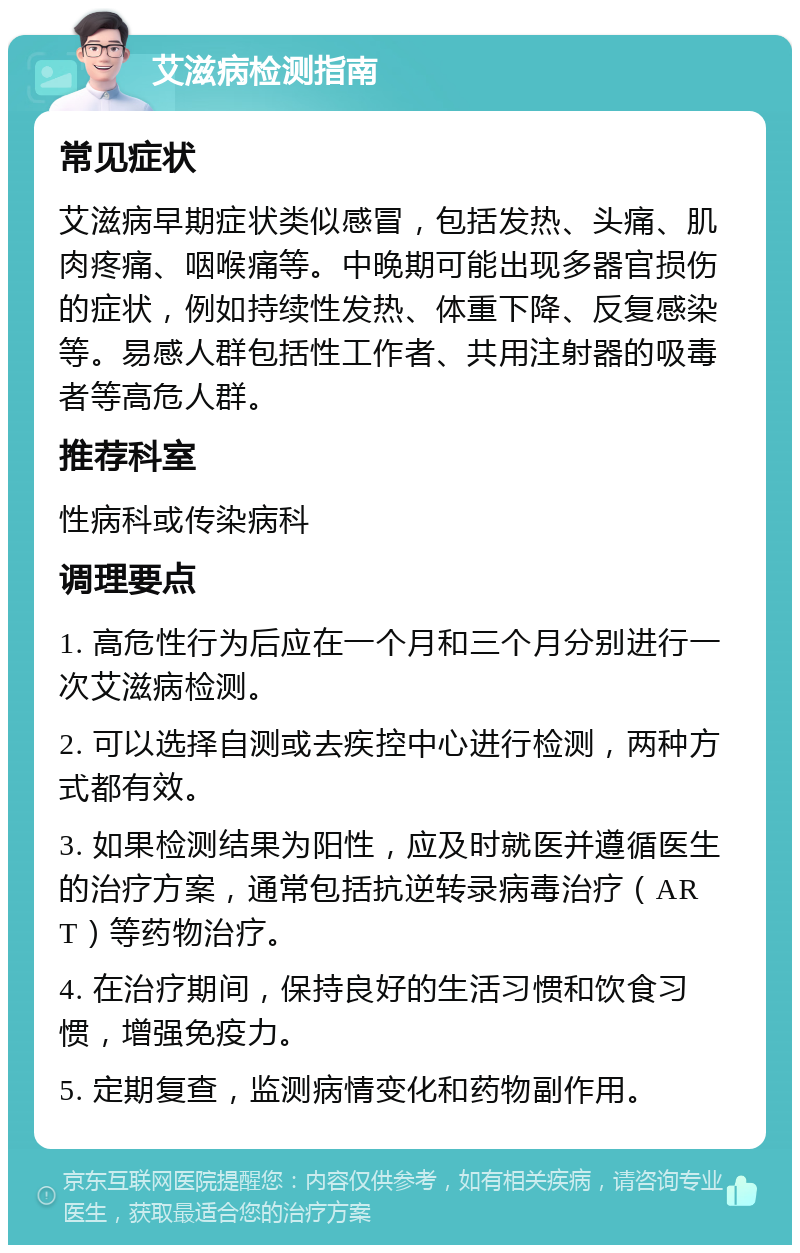 艾滋病检测指南 常见症状 艾滋病早期症状类似感冒，包括发热、头痛、肌肉疼痛、咽喉痛等。中晚期可能出现多器官损伤的症状，例如持续性发热、体重下降、反复感染等。易感人群包括性工作者、共用注射器的吸毒者等高危人群。 推荐科室 性病科或传染病科 调理要点 1. 高危性行为后应在一个月和三个月分别进行一次艾滋病检测。 2. 可以选择自测或去疾控中心进行检测，两种方式都有效。 3. 如果检测结果为阳性，应及时就医并遵循医生的治疗方案，通常包括抗逆转录病毒治疗（ART）等药物治疗。 4. 在治疗期间，保持良好的生活习惯和饮食习惯，增强免疫力。 5. 定期复查，监测病情变化和药物副作用。