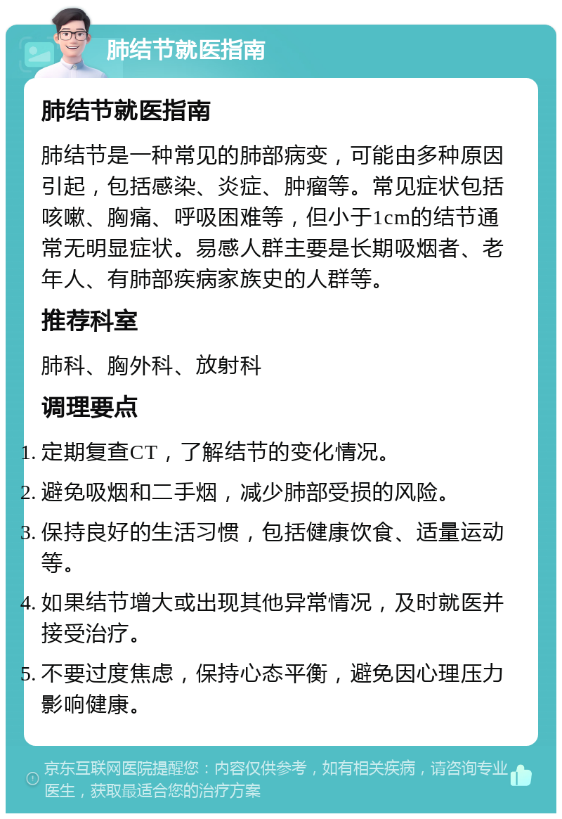 肺结节就医指南 肺结节就医指南 肺结节是一种常见的肺部病变，可能由多种原因引起，包括感染、炎症、肿瘤等。常见症状包括咳嗽、胸痛、呼吸困难等，但小于1cm的结节通常无明显症状。易感人群主要是长期吸烟者、老年人、有肺部疾病家族史的人群等。 推荐科室 肺科、胸外科、放射科 调理要点 定期复查CT，了解结节的变化情况。 避免吸烟和二手烟，减少肺部受损的风险。 保持良好的生活习惯，包括健康饮食、适量运动等。 如果结节增大或出现其他异常情况，及时就医并接受治疗。 不要过度焦虑，保持心态平衡，避免因心理压力影响健康。