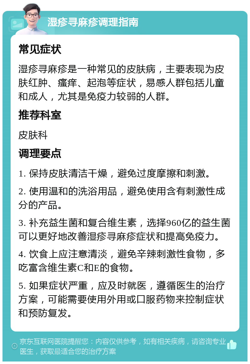 湿疹寻麻疹调理指南 常见症状 湿疹寻麻疹是一种常见的皮肤病，主要表现为皮肤红肿、瘙痒、起泡等症状，易感人群包括儿童和成人，尤其是免疫力较弱的人群。 推荐科室 皮肤科 调理要点 1. 保持皮肤清洁干燥，避免过度摩擦和刺激。 2. 使用温和的洗浴用品，避免使用含有刺激性成分的产品。 3. 补充益生菌和复合维生素，选择960亿的益生菌可以更好地改善湿疹寻麻疹症状和提高免疫力。 4. 饮食上应注意清淡，避免辛辣刺激性食物，多吃富含维生素C和E的食物。 5. 如果症状严重，应及时就医，遵循医生的治疗方案，可能需要使用外用或口服药物来控制症状和预防复发。