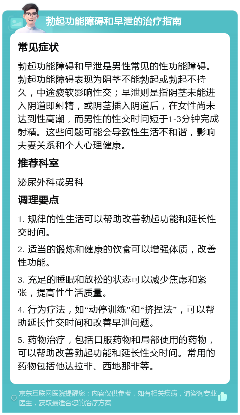 勃起功能障碍和早泄的治疗指南 常见症状 勃起功能障碍和早泄是男性常见的性功能障碍。勃起功能障碍表现为阴茎不能勃起或勃起不持久，中途疲软影响性交；早泄则是指阴茎未能进入阴道即射精，或阴茎插入阴道后，在女性尚未达到性高潮，而男性的性交时间短于1-3分钟完成射精。这些问题可能会导致性生活不和谐，影响夫妻关系和个人心理健康。 推荐科室 泌尿外科或男科 调理要点 1. 规律的性生活可以帮助改善勃起功能和延长性交时间。 2. 适当的锻炼和健康的饮食可以增强体质，改善性功能。 3. 充足的睡眠和放松的状态可以减少焦虑和紧张，提高性生活质量。 4. 行为疗法，如“动停训练”和“挤捏法”，可以帮助延长性交时间和改善早泄问题。 5. 药物治疗，包括口服药物和局部使用的药物，可以帮助改善勃起功能和延长性交时间。常用的药物包括他达拉非、西地那非等。