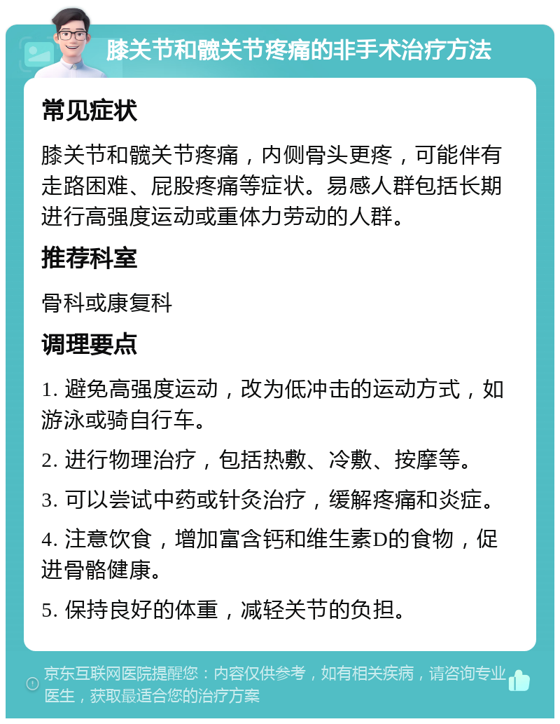 膝关节和髋关节疼痛的非手术治疗方法 常见症状 膝关节和髋关节疼痛，内侧骨头更疼，可能伴有走路困难、屁股疼痛等症状。易感人群包括长期进行高强度运动或重体力劳动的人群。 推荐科室 骨科或康复科 调理要点 1. 避免高强度运动，改为低冲击的运动方式，如游泳或骑自行车。 2. 进行物理治疗，包括热敷、冷敷、按摩等。 3. 可以尝试中药或针灸治疗，缓解疼痛和炎症。 4. 注意饮食，增加富含钙和维生素D的食物，促进骨骼健康。 5. 保持良好的体重，减轻关节的负担。