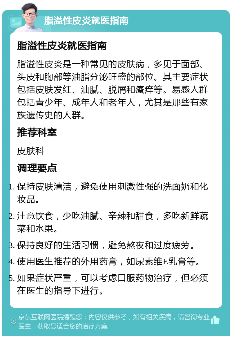 脂溢性皮炎就医指南 脂溢性皮炎就医指南 脂溢性皮炎是一种常见的皮肤病，多见于面部、头皮和胸部等油脂分泌旺盛的部位。其主要症状包括皮肤发红、油腻、脱屑和瘙痒等。易感人群包括青少年、成年人和老年人，尤其是那些有家族遗传史的人群。 推荐科室 皮肤科 调理要点 保持皮肤清洁，避免使用刺激性强的洗面奶和化妆品。 注意饮食，少吃油腻、辛辣和甜食，多吃新鲜蔬菜和水果。 保持良好的生活习惯，避免熬夜和过度疲劳。 使用医生推荐的外用药膏，如尿素维E乳膏等。 如果症状严重，可以考虑口服药物治疗，但必须在医生的指导下进行。