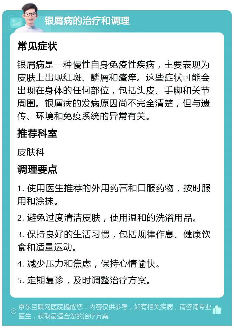 银屑病的治疗和调理 常见症状 银屑病是一种慢性自身免疫性疾病，主要表现为皮肤上出现红斑、鳞屑和瘙痒。这些症状可能会出现在身体的任何部位，包括头皮、手脚和关节周围。银屑病的发病原因尚不完全清楚，但与遗传、环境和免疫系统的异常有关。 推荐科室 皮肤科 调理要点 1. 使用医生推荐的外用药膏和口服药物，按时服用和涂抹。 2. 避免过度清洁皮肤，使用温和的洗浴用品。 3. 保持良好的生活习惯，包括规律作息、健康饮食和适量运动。 4. 减少压力和焦虑，保持心情愉快。 5. 定期复诊，及时调整治疗方案。