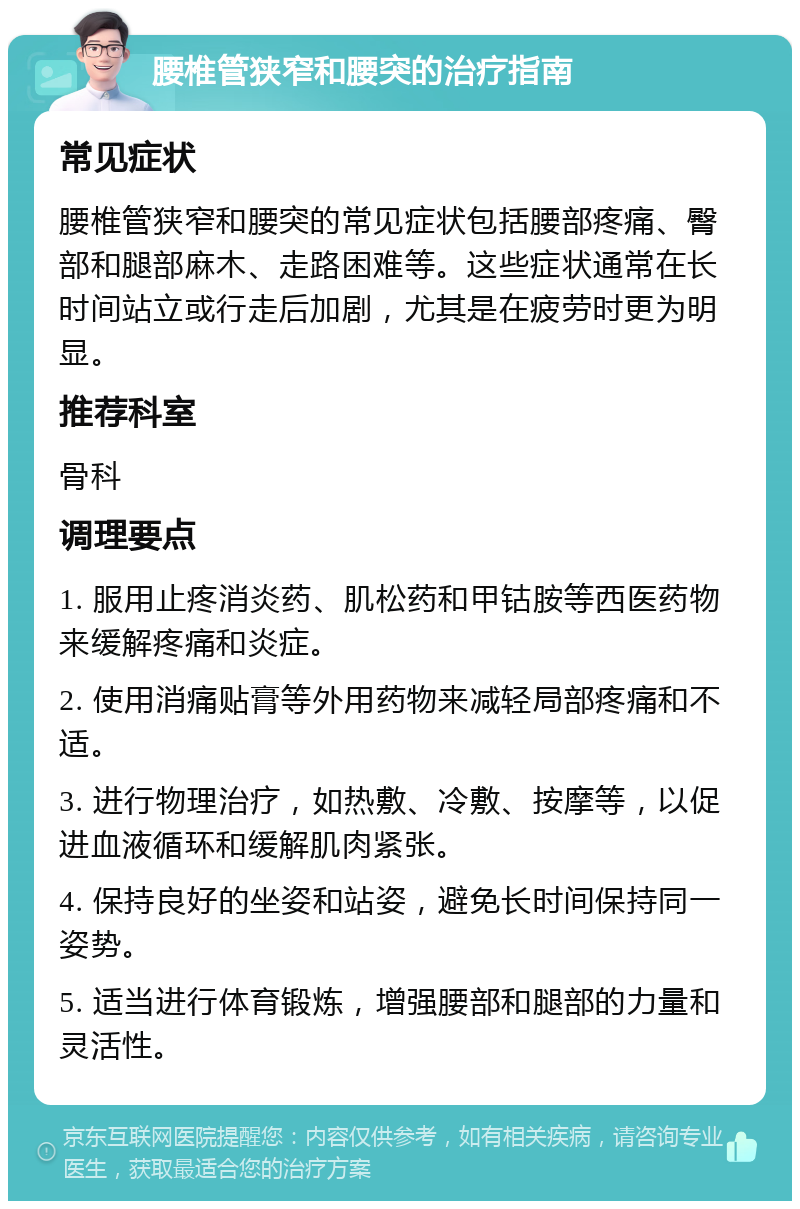 腰椎管狭窄和腰突的治疗指南 常见症状 腰椎管狭窄和腰突的常见症状包括腰部疼痛、臀部和腿部麻木、走路困难等。这些症状通常在长时间站立或行走后加剧，尤其是在疲劳时更为明显。 推荐科室 骨科 调理要点 1. 服用止疼消炎药、肌松药和甲钴胺等西医药物来缓解疼痛和炎症。 2. 使用消痛贴膏等外用药物来减轻局部疼痛和不适。 3. 进行物理治疗，如热敷、冷敷、按摩等，以促进血液循环和缓解肌肉紧张。 4. 保持良好的坐姿和站姿，避免长时间保持同一姿势。 5. 适当进行体育锻炼，增强腰部和腿部的力量和灵活性。