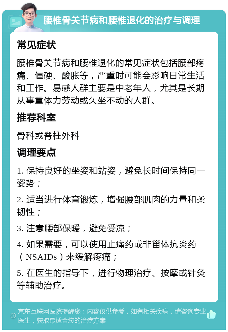 腰椎骨关节病和腰椎退化的治疗与调理 常见症状 腰椎骨关节病和腰椎退化的常见症状包括腰部疼痛、僵硬、酸胀等，严重时可能会影响日常生活和工作。易感人群主要是中老年人，尤其是长期从事重体力劳动或久坐不动的人群。 推荐科室 骨科或脊柱外科 调理要点 1. 保持良好的坐姿和站姿，避免长时间保持同一姿势； 2. 适当进行体育锻炼，增强腰部肌肉的力量和柔韧性； 3. 注意腰部保暖，避免受凉； 4. 如果需要，可以使用止痛药或非甾体抗炎药（NSAIDs）来缓解疼痛； 5. 在医生的指导下，进行物理治疗、按摩或针灸等辅助治疗。