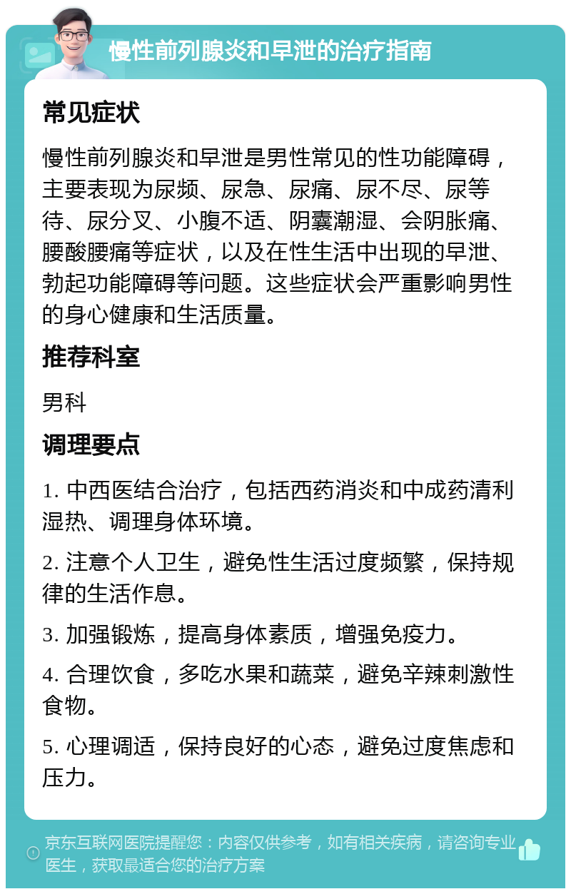 慢性前列腺炎和早泄的治疗指南 常见症状 慢性前列腺炎和早泄是男性常见的性功能障碍，主要表现为尿频、尿急、尿痛、尿不尽、尿等待、尿分叉、小腹不适、阴囊潮湿、会阴胀痛、腰酸腰痛等症状，以及在性生活中出现的早泄、勃起功能障碍等问题。这些症状会严重影响男性的身心健康和生活质量。 推荐科室 男科 调理要点 1. 中西医结合治疗，包括西药消炎和中成药清利湿热、调理身体环境。 2. 注意个人卫生，避免性生活过度频繁，保持规律的生活作息。 3. 加强锻炼，提高身体素质，增强免疫力。 4. 合理饮食，多吃水果和蔬菜，避免辛辣刺激性食物。 5. 心理调适，保持良好的心态，避免过度焦虑和压力。