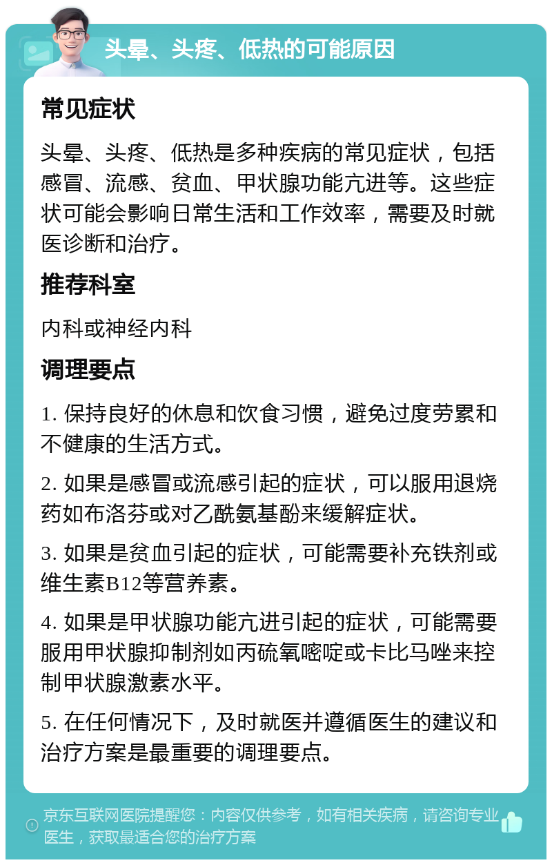 头晕、头疼、低热的可能原因 常见症状 头晕、头疼、低热是多种疾病的常见症状，包括感冒、流感、贫血、甲状腺功能亢进等。这些症状可能会影响日常生活和工作效率，需要及时就医诊断和治疗。 推荐科室 内科或神经内科 调理要点 1. 保持良好的休息和饮食习惯，避免过度劳累和不健康的生活方式。 2. 如果是感冒或流感引起的症状，可以服用退烧药如布洛芬或对乙酰氨基酚来缓解症状。 3. 如果是贫血引起的症状，可能需要补充铁剂或维生素B12等营养素。 4. 如果是甲状腺功能亢进引起的症状，可能需要服用甲状腺抑制剂如丙硫氧嘧啶或卡比马唑来控制甲状腺激素水平。 5. 在任何情况下，及时就医并遵循医生的建议和治疗方案是最重要的调理要点。