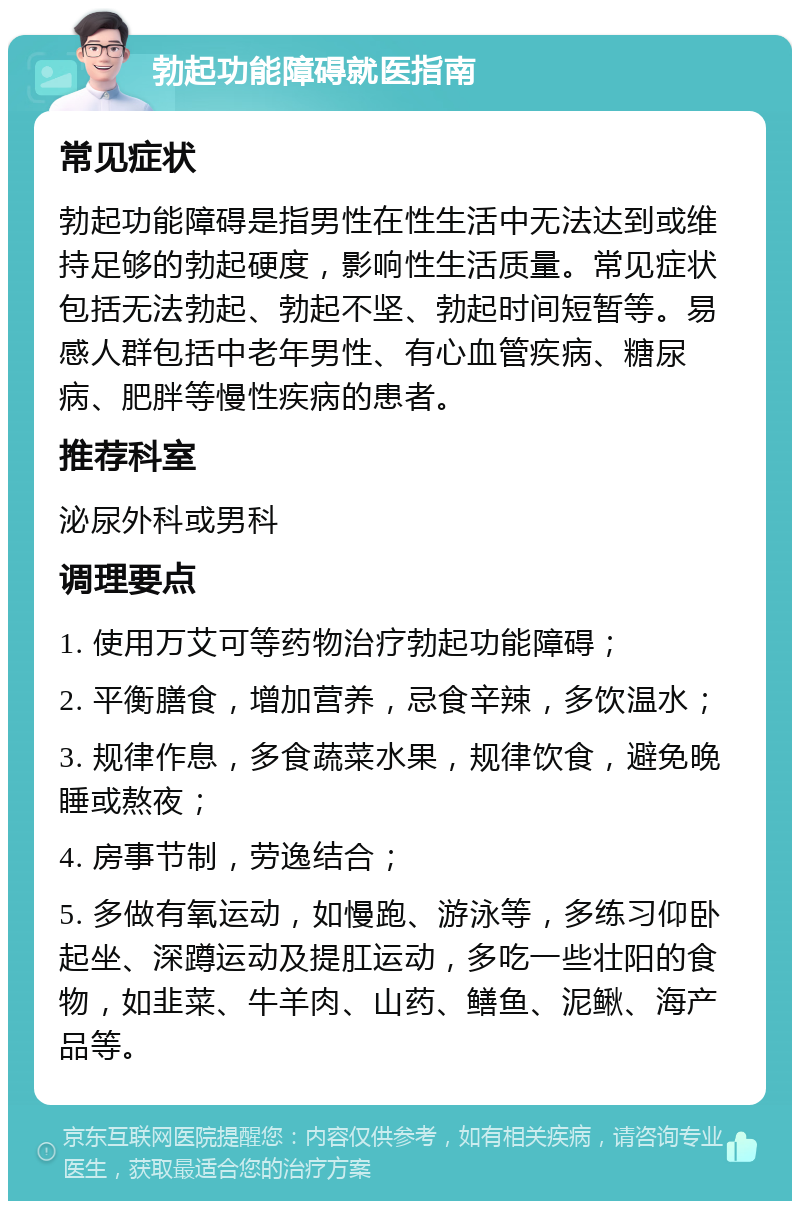 勃起功能障碍就医指南 常见症状 勃起功能障碍是指男性在性生活中无法达到或维持足够的勃起硬度，影响性生活质量。常见症状包括无法勃起、勃起不坚、勃起时间短暂等。易感人群包括中老年男性、有心血管疾病、糖尿病、肥胖等慢性疾病的患者。 推荐科室 泌尿外科或男科 调理要点 1. 使用万艾可等药物治疗勃起功能障碍； 2. 平衡膳食，增加营养，忌食辛辣，多饮温水； 3. 规律作息，多食蔬菜水果，规律饮食，避免晚睡或熬夜； 4. 房事节制，劳逸结合； 5. 多做有氧运动，如慢跑、游泳等，多练习仰卧起坐、深蹲运动及提肛运动，多吃一些壮阳的食物，如韭菜、牛羊肉、山药、鳝鱼、泥鳅、海产品等。