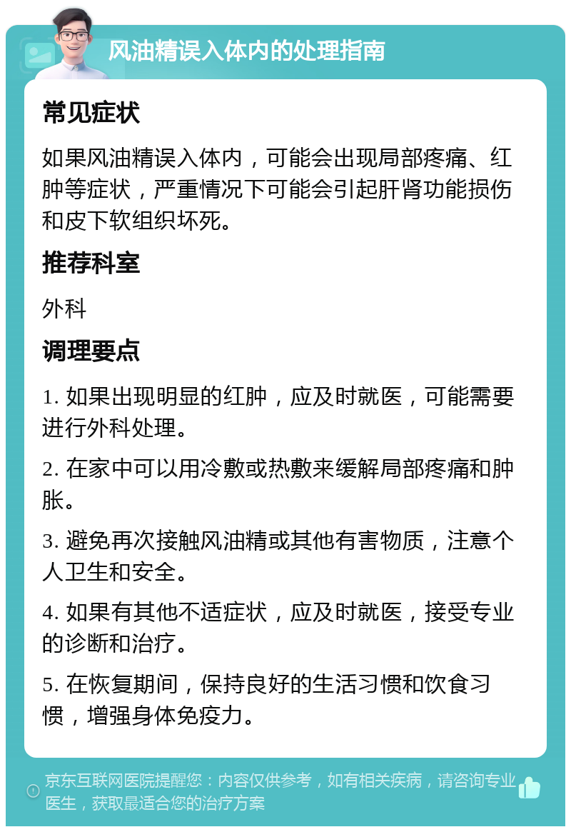 风油精误入体内的处理指南 常见症状 如果风油精误入体内，可能会出现局部疼痛、红肿等症状，严重情况下可能会引起肝肾功能损伤和皮下软组织坏死。 推荐科室 外科 调理要点 1. 如果出现明显的红肿，应及时就医，可能需要进行外科处理。 2. 在家中可以用冷敷或热敷来缓解局部疼痛和肿胀。 3. 避免再次接触风油精或其他有害物质，注意个人卫生和安全。 4. 如果有其他不适症状，应及时就医，接受专业的诊断和治疗。 5. 在恢复期间，保持良好的生活习惯和饮食习惯，增强身体免疫力。