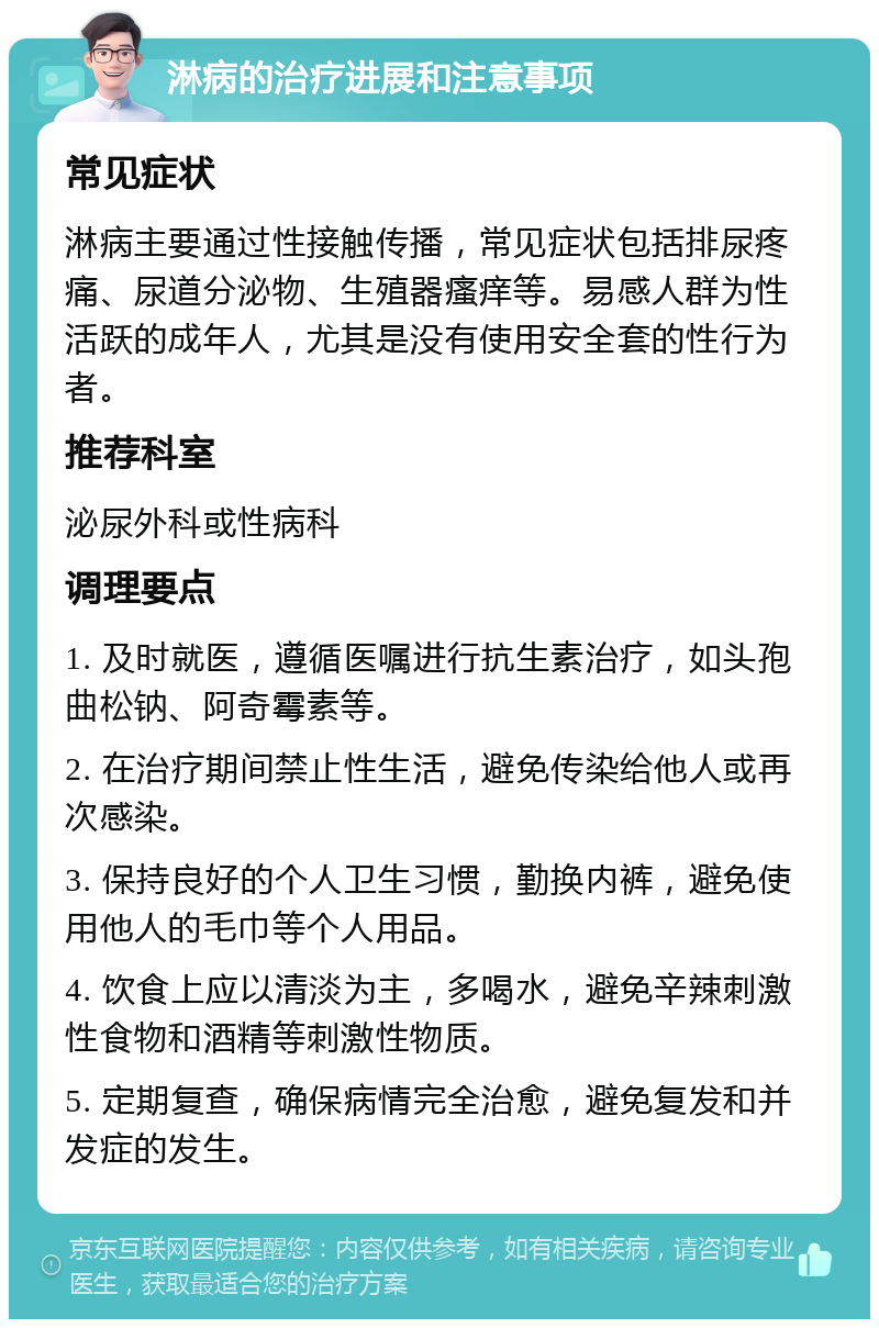 淋病的治疗进展和注意事项 常见症状 淋病主要通过性接触传播，常见症状包括排尿疼痛、尿道分泌物、生殖器瘙痒等。易感人群为性活跃的成年人，尤其是没有使用安全套的性行为者。 推荐科室 泌尿外科或性病科 调理要点 1. 及时就医，遵循医嘱进行抗生素治疗，如头孢曲松钠、阿奇霉素等。 2. 在治疗期间禁止性生活，避免传染给他人或再次感染。 3. 保持良好的个人卫生习惯，勤换内裤，避免使用他人的毛巾等个人用品。 4. 饮食上应以清淡为主，多喝水，避免辛辣刺激性食物和酒精等刺激性物质。 5. 定期复查，确保病情完全治愈，避免复发和并发症的发生。