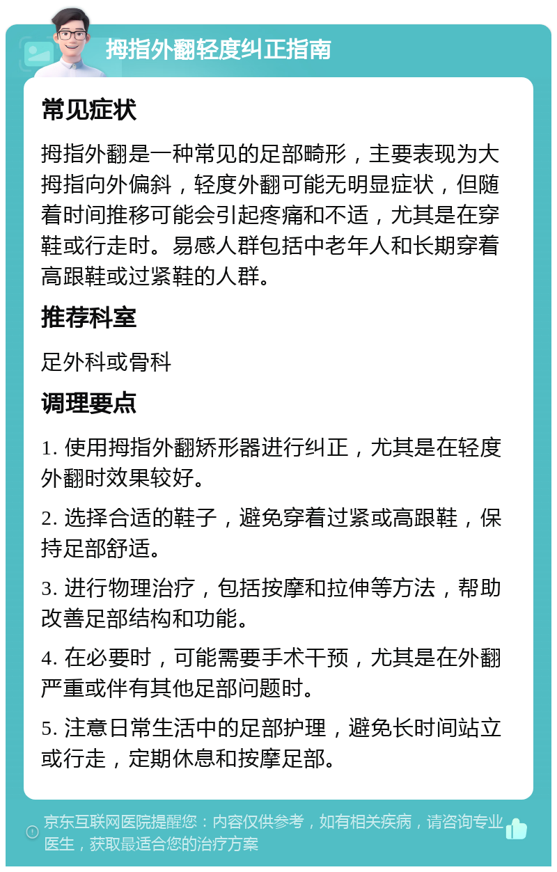 拇指外翻轻度纠正指南 常见症状 拇指外翻是一种常见的足部畸形，主要表现为大拇指向外偏斜，轻度外翻可能无明显症状，但随着时间推移可能会引起疼痛和不适，尤其是在穿鞋或行走时。易感人群包括中老年人和长期穿着高跟鞋或过紧鞋的人群。 推荐科室 足外科或骨科 调理要点 1. 使用拇指外翻矫形器进行纠正，尤其是在轻度外翻时效果较好。 2. 选择合适的鞋子，避免穿着过紧或高跟鞋，保持足部舒适。 3. 进行物理治疗，包括按摩和拉伸等方法，帮助改善足部结构和功能。 4. 在必要时，可能需要手术干预，尤其是在外翻严重或伴有其他足部问题时。 5. 注意日常生活中的足部护理，避免长时间站立或行走，定期休息和按摩足部。