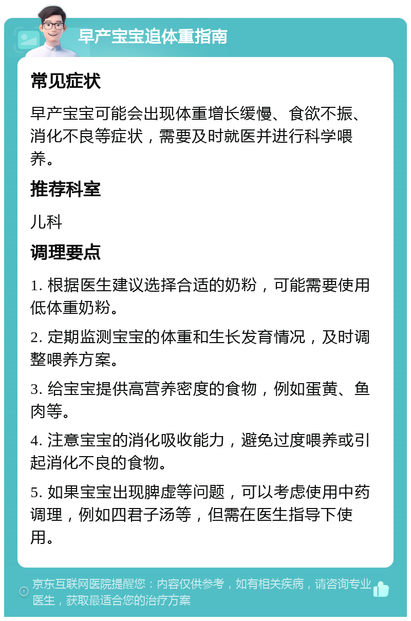 早产宝宝追体重指南 常见症状 早产宝宝可能会出现体重增长缓慢、食欲不振、消化不良等症状，需要及时就医并进行科学喂养。 推荐科室 儿科 调理要点 1. 根据医生建议选择合适的奶粉，可能需要使用低体重奶粉。 2. 定期监测宝宝的体重和生长发育情况，及时调整喂养方案。 3. 给宝宝提供高营养密度的食物，例如蛋黄、鱼肉等。 4. 注意宝宝的消化吸收能力，避免过度喂养或引起消化不良的食物。 5. 如果宝宝出现脾虚等问题，可以考虑使用中药调理，例如四君子汤等，但需在医生指导下使用。