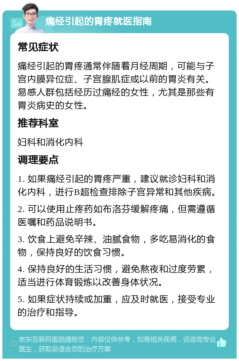 痛经引起的胃疼就医指南 常见症状 痛经引起的胃疼通常伴随着月经周期，可能与子宫内膜异位症、子宫腺肌症或以前的胃炎有关。易感人群包括经历过痛经的女性，尤其是那些有胃炎病史的女性。 推荐科室 妇科和消化内科 调理要点 1. 如果痛经引起的胃疼严重，建议就诊妇科和消化内科，进行B超检查排除子宫异常和其他疾病。 2. 可以使用止疼药如布洛芬缓解疼痛，但需遵循医嘱和药品说明书。 3. 饮食上避免辛辣、油腻食物，多吃易消化的食物，保持良好的饮食习惯。 4. 保持良好的生活习惯，避免熬夜和过度劳累，适当进行体育锻炼以改善身体状况。 5. 如果症状持续或加重，应及时就医，接受专业的治疗和指导。