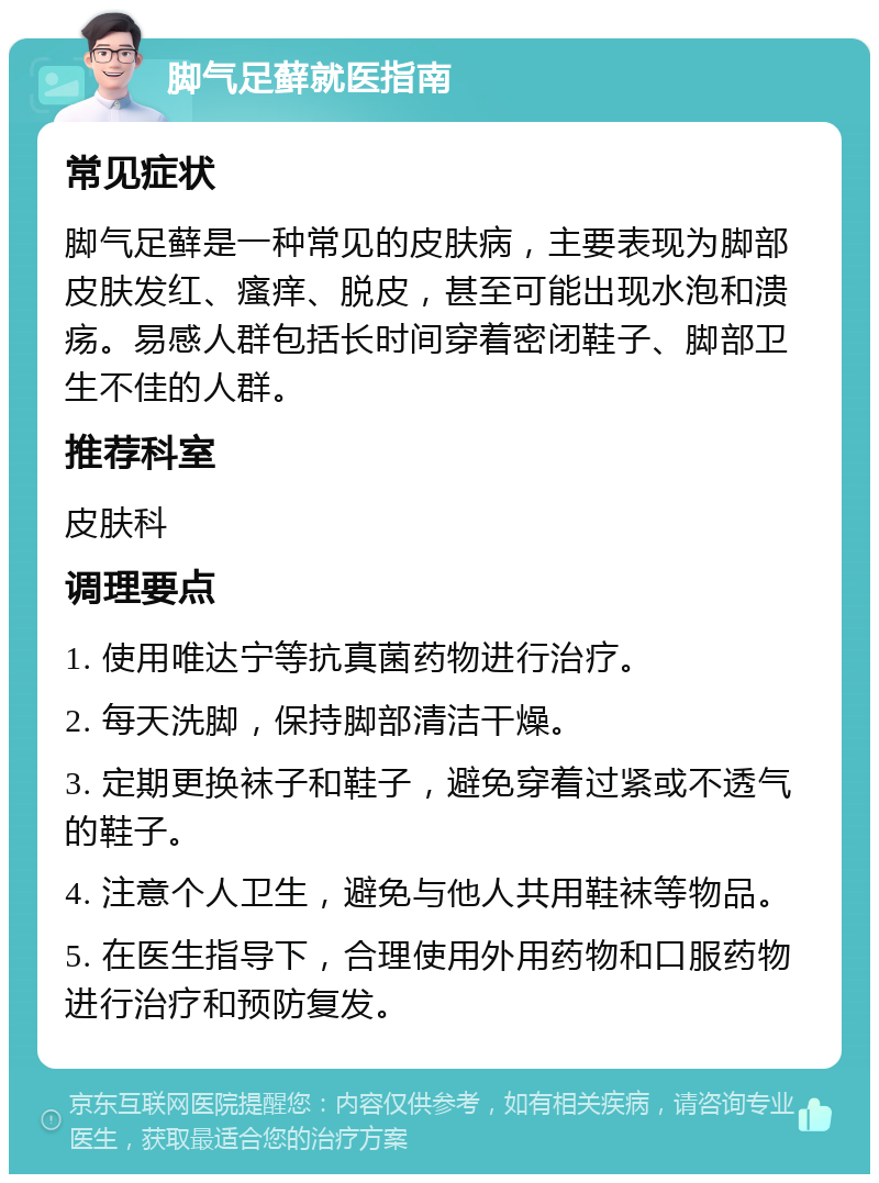 脚气足藓就医指南 常见症状 脚气足藓是一种常见的皮肤病，主要表现为脚部皮肤发红、瘙痒、脱皮，甚至可能出现水泡和溃疡。易感人群包括长时间穿着密闭鞋子、脚部卫生不佳的人群。 推荐科室 皮肤科 调理要点 1. 使用唯达宁等抗真菌药物进行治疗。 2. 每天洗脚，保持脚部清洁干燥。 3. 定期更换袜子和鞋子，避免穿着过紧或不透气的鞋子。 4. 注意个人卫生，避免与他人共用鞋袜等物品。 5. 在医生指导下，合理使用外用药物和口服药物进行治疗和预防复发。