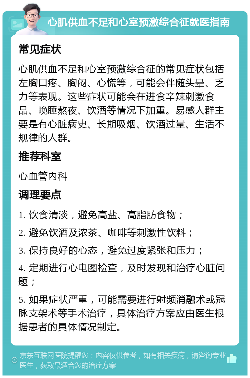 心肌供血不足和心室预激综合征就医指南 常见症状 心肌供血不足和心室预激综合征的常见症状包括左胸口疼、胸闷、心慌等，可能会伴随头晕、乏力等表现。这些症状可能会在进食辛辣刺激食品、晚睡熬夜、饮酒等情况下加重。易感人群主要是有心脏病史、长期吸烟、饮酒过量、生活不规律的人群。 推荐科室 心血管内科 调理要点 1. 饮食清淡，避免高盐、高脂肪食物； 2. 避免饮酒及浓茶、咖啡等刺激性饮料； 3. 保持良好的心态，避免过度紧张和压力； 4. 定期进行心电图检查，及时发现和治疗心脏问题； 5. 如果症状严重，可能需要进行射频消融术或冠脉支架术等手术治疗，具体治疗方案应由医生根据患者的具体情况制定。