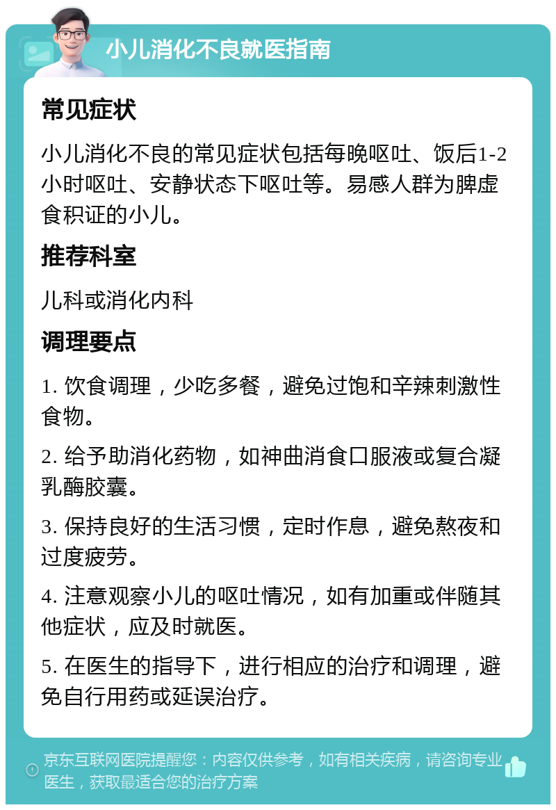 小儿消化不良就医指南 常见症状 小儿消化不良的常见症状包括每晚呕吐、饭后1-2小时呕吐、安静状态下呕吐等。易感人群为脾虚食积证的小儿。 推荐科室 儿科或消化内科 调理要点 1. 饮食调理，少吃多餐，避免过饱和辛辣刺激性食物。 2. 给予助消化药物，如神曲消食口服液或复合凝乳酶胶囊。 3. 保持良好的生活习惯，定时作息，避免熬夜和过度疲劳。 4. 注意观察小儿的呕吐情况，如有加重或伴随其他症状，应及时就医。 5. 在医生的指导下，进行相应的治疗和调理，避免自行用药或延误治疗。