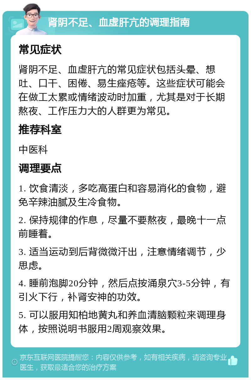 肾阴不足、血虚肝亢的调理指南 常见症状 肾阴不足、血虚肝亢的常见症状包括头晕、想吐、口干、困倦、易生痤疮等。这些症状可能会在做工太累或情绪波动时加重，尤其是对于长期熬夜、工作压力大的人群更为常见。 推荐科室 中医科 调理要点 1. 饮食清淡，多吃高蛋白和容易消化的食物，避免辛辣油腻及生冷食物。 2. 保持规律的作息，尽量不要熬夜，最晚十一点前睡着。 3. 适当运动到后背微微汗出，注意情绪调节，少思虑。 4. 睡前泡脚20分钟，然后点按涌泉穴3-5分钟，有引火下行，补肾安神的功效。 5. 可以服用知柏地黄丸和养血清脑颗粒来调理身体，按照说明书服用2周观察效果。