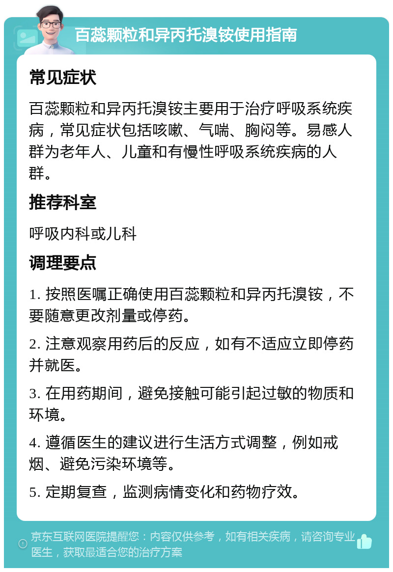 百蕊颗粒和异丙托溴铵使用指南 常见症状 百蕊颗粒和异丙托溴铵主要用于治疗呼吸系统疾病，常见症状包括咳嗽、气喘、胸闷等。易感人群为老年人、儿童和有慢性呼吸系统疾病的人群。 推荐科室 呼吸内科或儿科 调理要点 1. 按照医嘱正确使用百蕊颗粒和异丙托溴铵，不要随意更改剂量或停药。 2. 注意观察用药后的反应，如有不适应立即停药并就医。 3. 在用药期间，避免接触可能引起过敏的物质和环境。 4. 遵循医生的建议进行生活方式调整，例如戒烟、避免污染环境等。 5. 定期复查，监测病情变化和药物疗效。