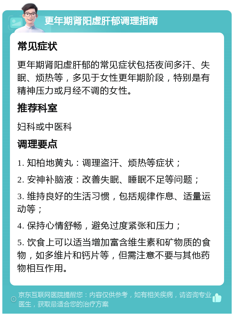 更年期肾阳虚肝郁调理指南 常见症状 更年期肾阳虚肝郁的常见症状包括夜间多汗、失眠、烦热等，多见于女性更年期阶段，特别是有精神压力或月经不调的女性。 推荐科室 妇科或中医科 调理要点 1. 知柏地黄丸：调理盗汗、烦热等症状； 2. 安神补脑液：改善失眠、睡眠不足等问题； 3. 维持良好的生活习惯，包括规律作息、适量运动等； 4. 保持心情舒畅，避免过度紧张和压力； 5. 饮食上可以适当增加富含维生素和矿物质的食物，如多维片和钙片等，但需注意不要与其他药物相互作用。