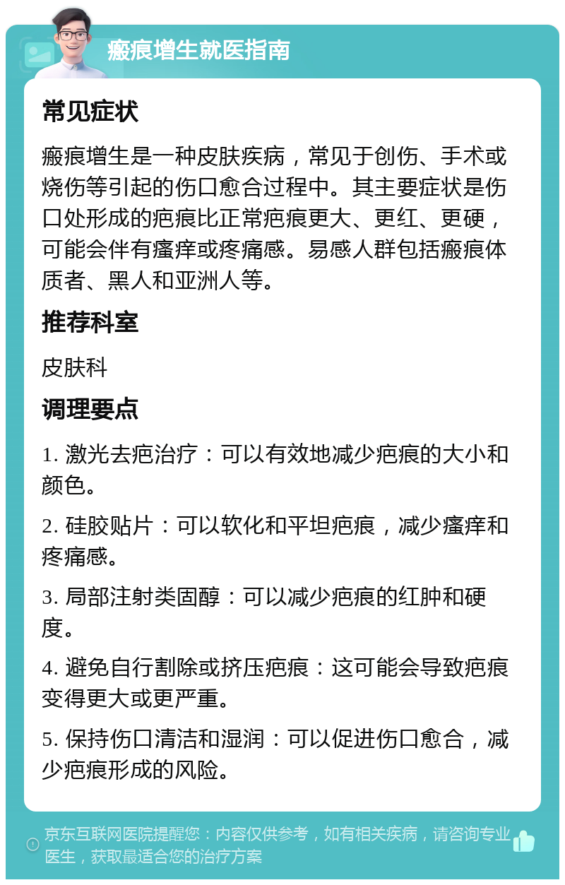 瘢痕增生就医指南 常见症状 瘢痕增生是一种皮肤疾病，常见于创伤、手术或烧伤等引起的伤口愈合过程中。其主要症状是伤口处形成的疤痕比正常疤痕更大、更红、更硬，可能会伴有瘙痒或疼痛感。易感人群包括瘢痕体质者、黑人和亚洲人等。 推荐科室 皮肤科 调理要点 1. 激光去疤治疗：可以有效地减少疤痕的大小和颜色。 2. 硅胶贴片：可以软化和平坦疤痕，减少瘙痒和疼痛感。 3. 局部注射类固醇：可以减少疤痕的红肿和硬度。 4. 避免自行割除或挤压疤痕：这可能会导致疤痕变得更大或更严重。 5. 保持伤口清洁和湿润：可以促进伤口愈合，减少疤痕形成的风险。